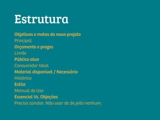 Objetivos e metas do novo projeto
Principal
Orçamento e prazos
Limite
Público alvo
Consumidor Ideal
Material disponível / Necessário
Histórico
Estilo
Manual de Uso
Essencial Vs. Objeções
Precisa constar. Não usar de de jeito nenhum.
Estrutura