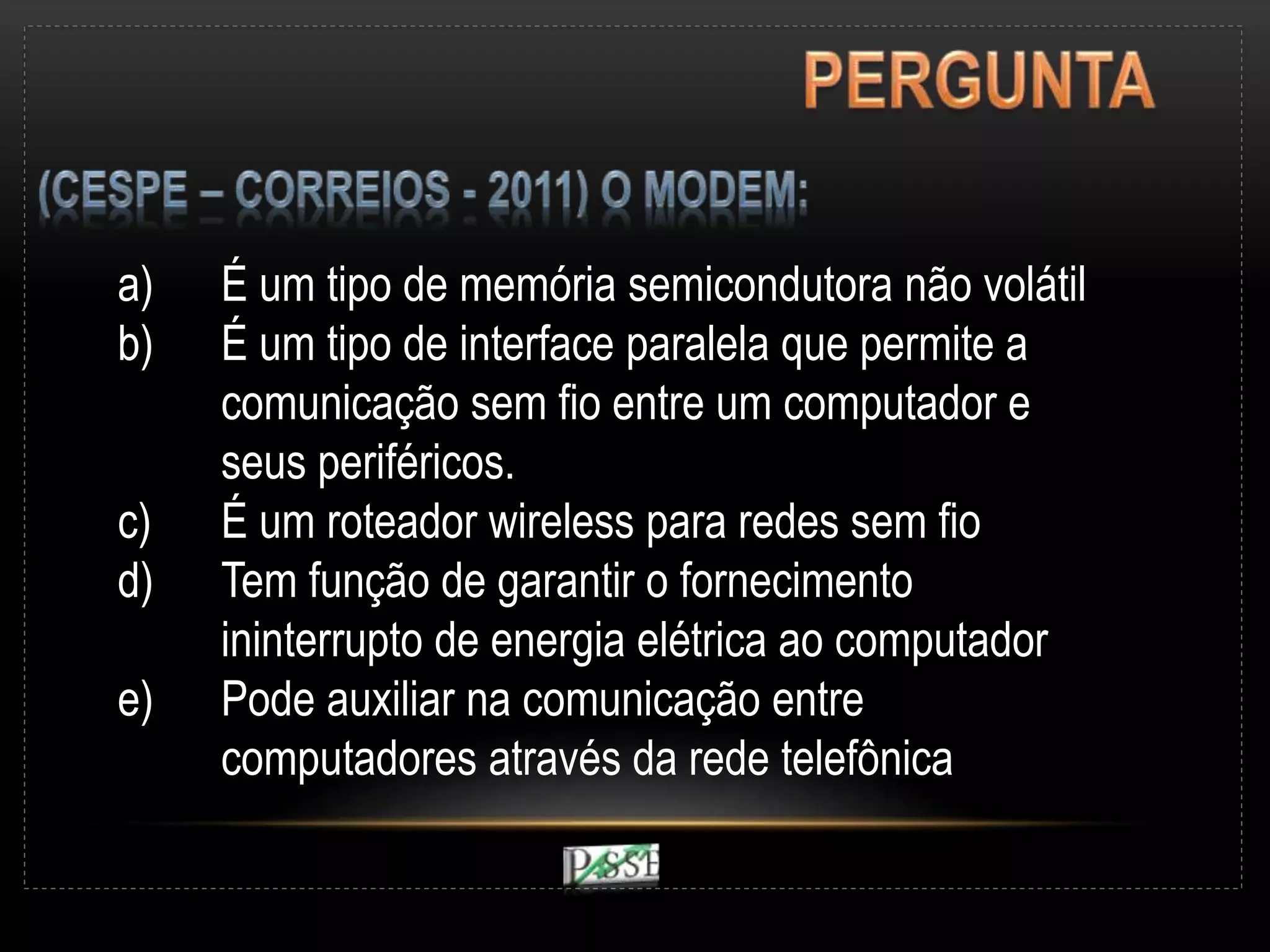 a) É um tipo de memória semicondutora não volátil
b) É um tipo de interface paralela que permite a
comunicação sem fio entre um computador e
seus periféricos.
c) É um roteador wireless para redes sem fio
d) Tem função de garantir o fornecimento
ininterrupto de energia elétrica ao computador
e) Pode auxiliar na comunicação entre
computadores através da rede telefônica
 