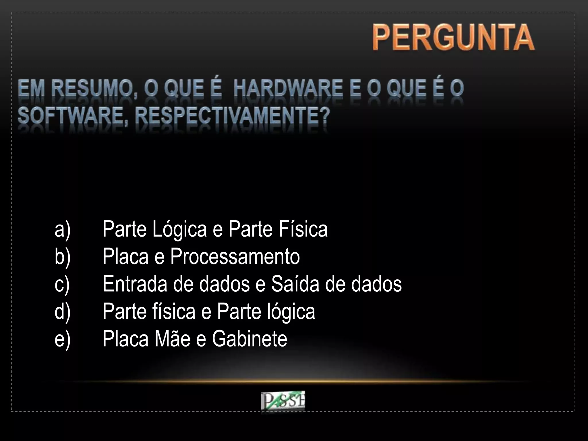 a) Parte Lógica e Parte Física
b) Placa e Processamento
c) Entrada de dados e Saída de dados
d) Parte física e Parte lógica
e) Placa Mãe e Gabinete
 
