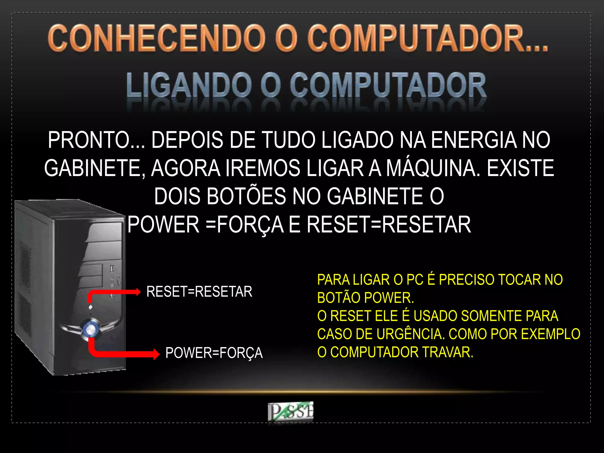 PRONTO... DEPOIS DE TUDO LIGADO NA ENERGIA NO
GABINETE, AGORA IREMOS LIGAR A MÁQUINA. EXISTE
DOIS BOTÕES NO GABINETE O
POWER =FORÇA E RESET=RESETAR
POWER=FORÇA
RESET=RESETAR
PARA LIGAR O PC É PRECISO TOCAR NO
BOTÃO POWER.
O RESET ELE É USADO SOMENTE PARA
CASO DE URGÊNCIA. COMO POR EXEMPLO
O COMPUTADOR TRAVAR.
 