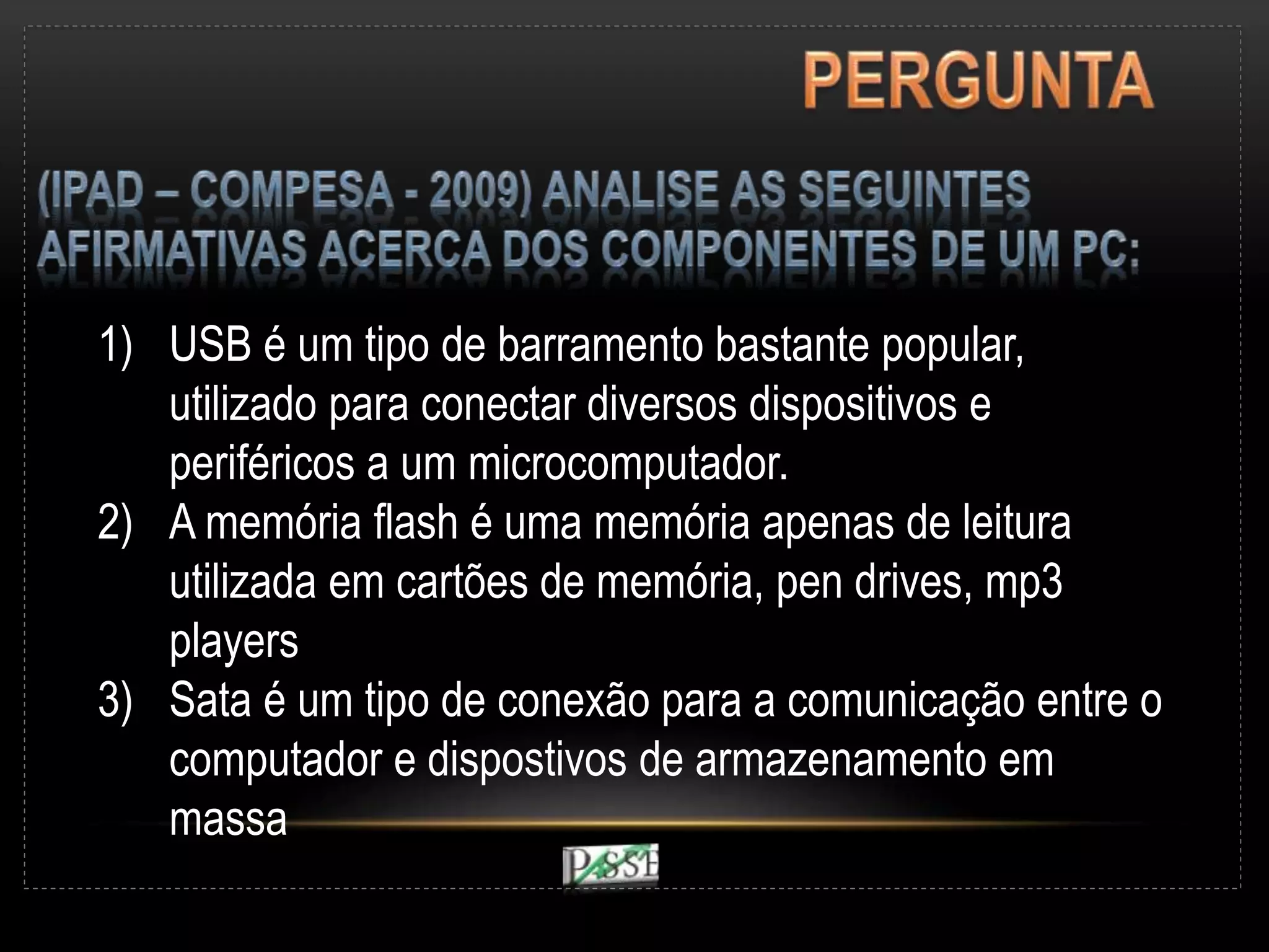 1) USB é um tipo de barramento bastante popular,
utilizado para conectar diversos dispositivos e
periféricos a um microcomputador.
2) A memória flash é uma memória apenas de leitura
utilizada em cartões de memória, pen drives, mp3
players
3) Sata é um tipo de conexão para a comunicação entre o
computador e dispostivos de armazenamento em
massa
 