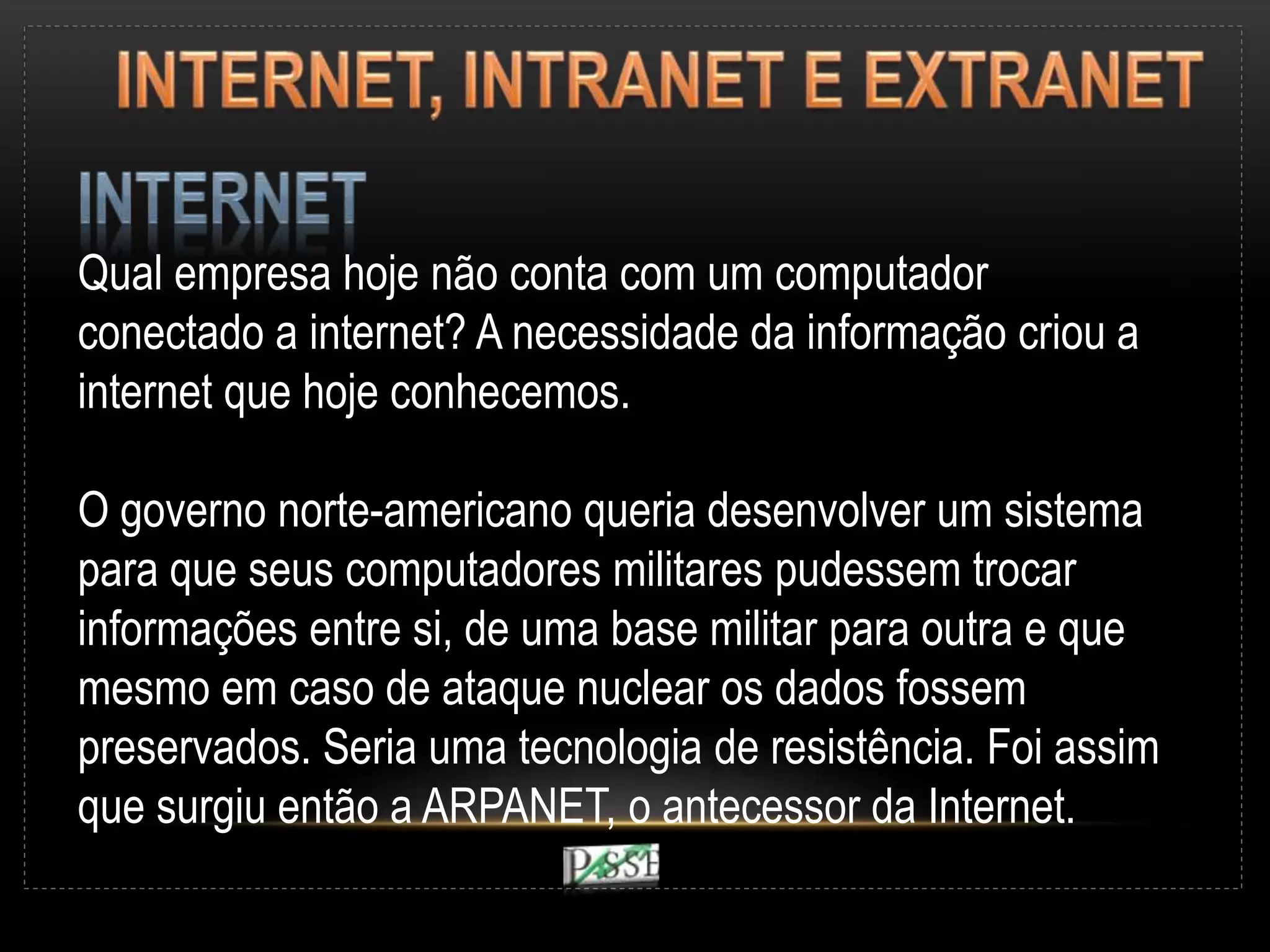Qual empresa hoje não conta com um computador
conectado a internet? A necessidade da informação criou a
internet que hoje conhecemos.
O governo norte-americano queria desenvolver um sistema
para que seus computadores militares pudessem trocar
informações entre si, de uma base militar para outra e que
mesmo em caso de ataque nuclear os dados fossem
preservados. Seria uma tecnologia de resistência. Foi assim
que surgiu então a ARPANET, o antecessor da Internet.
 