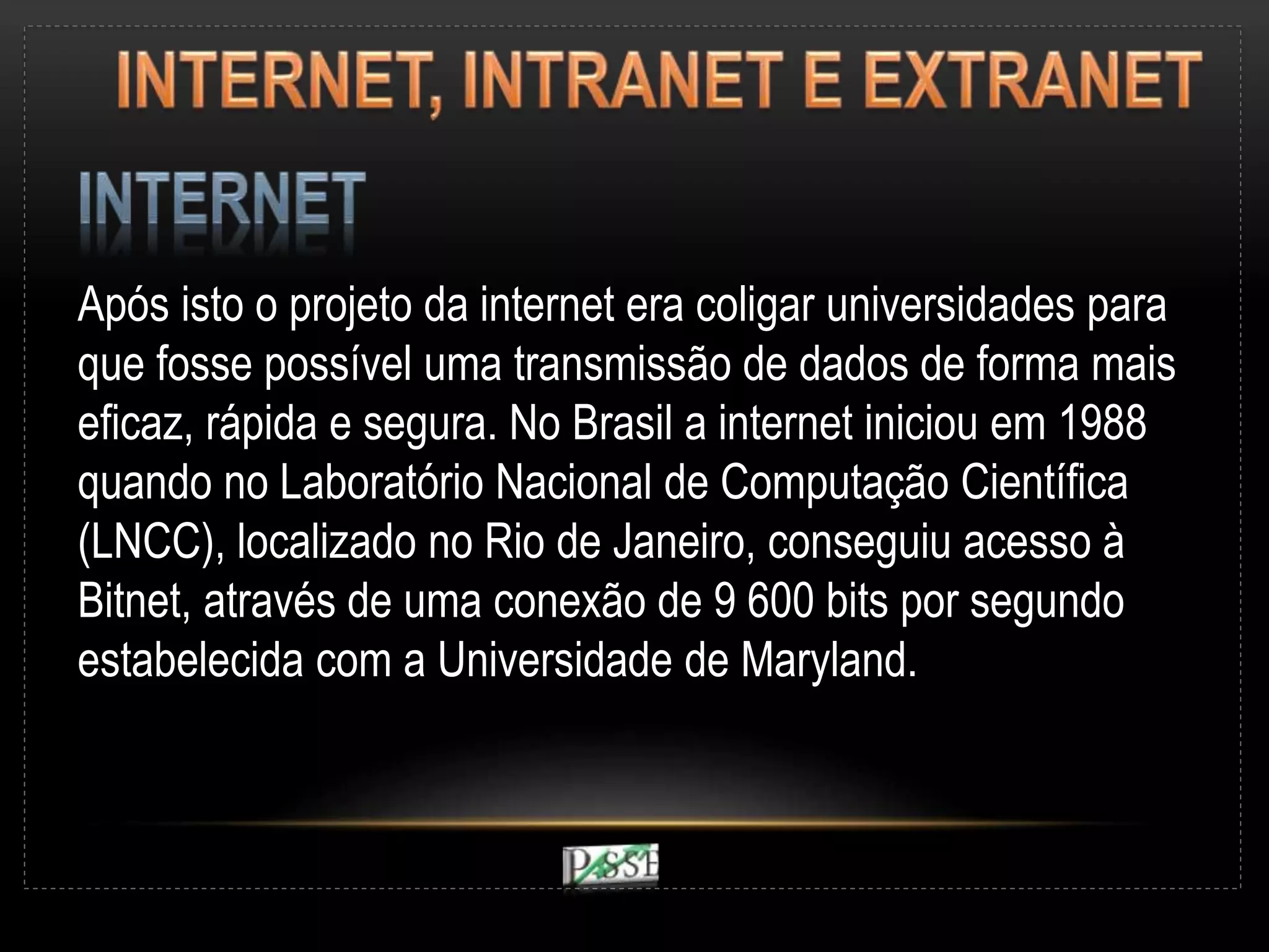 Após isto o projeto da internet era coligar universidades para
que fosse possível uma transmissão de dados de forma mais
eficaz, rápida e segura. No Brasil a internet iniciou em 1988
quando no Laboratório Nacional de Computação Científica
(LNCC), localizado no Rio de Janeiro, conseguiu acesso à
Bitnet, através de uma conexão de 9 600 bits por segundo
estabelecida com a Universidade de Maryland.
 