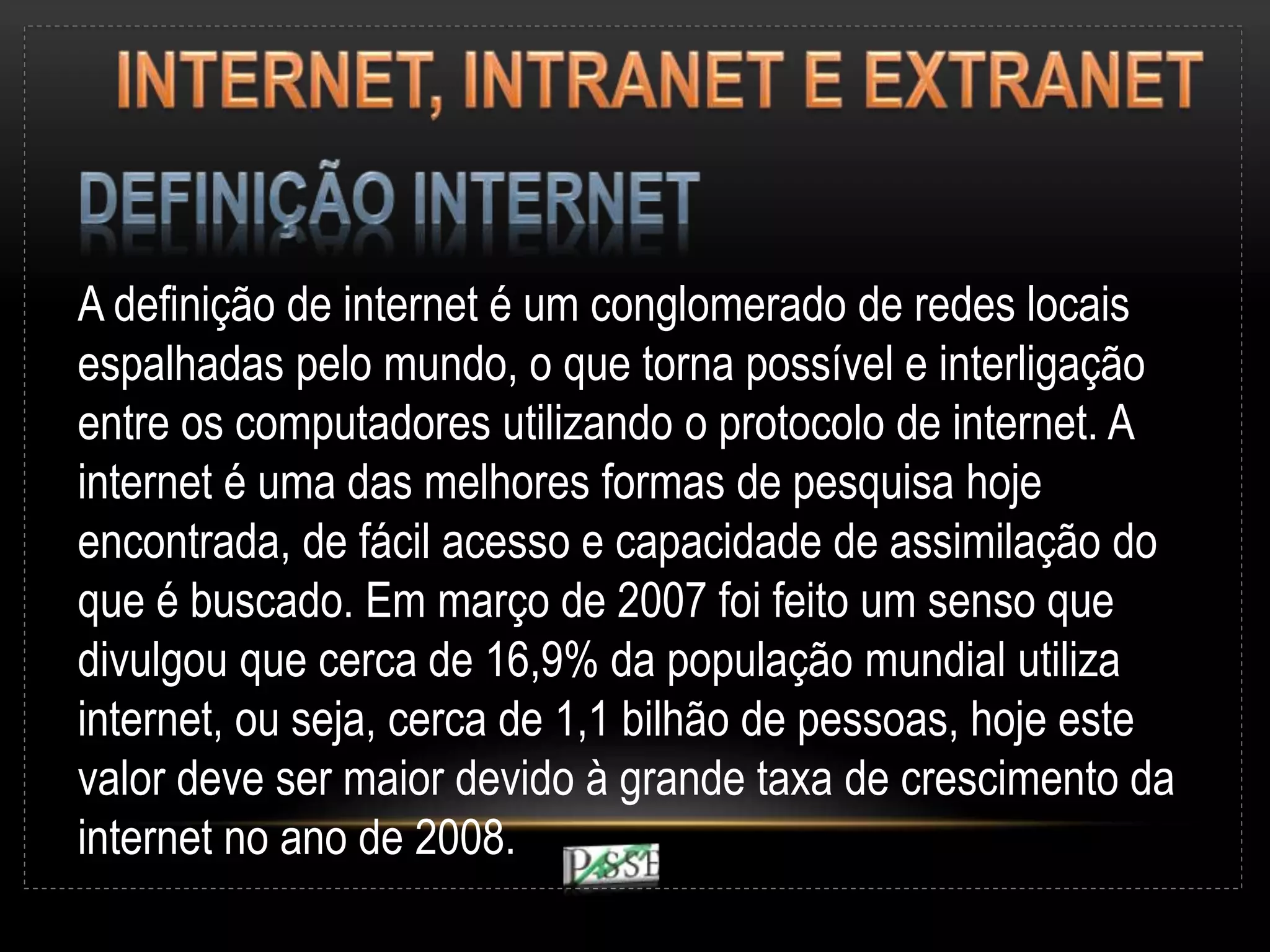 A definição de internet é um conglomerado de redes locais
espalhadas pelo mundo, o que torna possível e interligação
entre os computadores utilizando o protocolo de internet. A
internet é uma das melhores formas de pesquisa hoje
encontrada, de fácil acesso e capacidade de assimilação do
que é buscado. Em março de 2007 foi feito um senso que
divulgou que cerca de 16,9% da população mundial utiliza
internet, ou seja, cerca de 1,1 bilhão de pessoas, hoje este
valor deve ser maior devido à grande taxa de crescimento da
internet no ano de 2008.
 