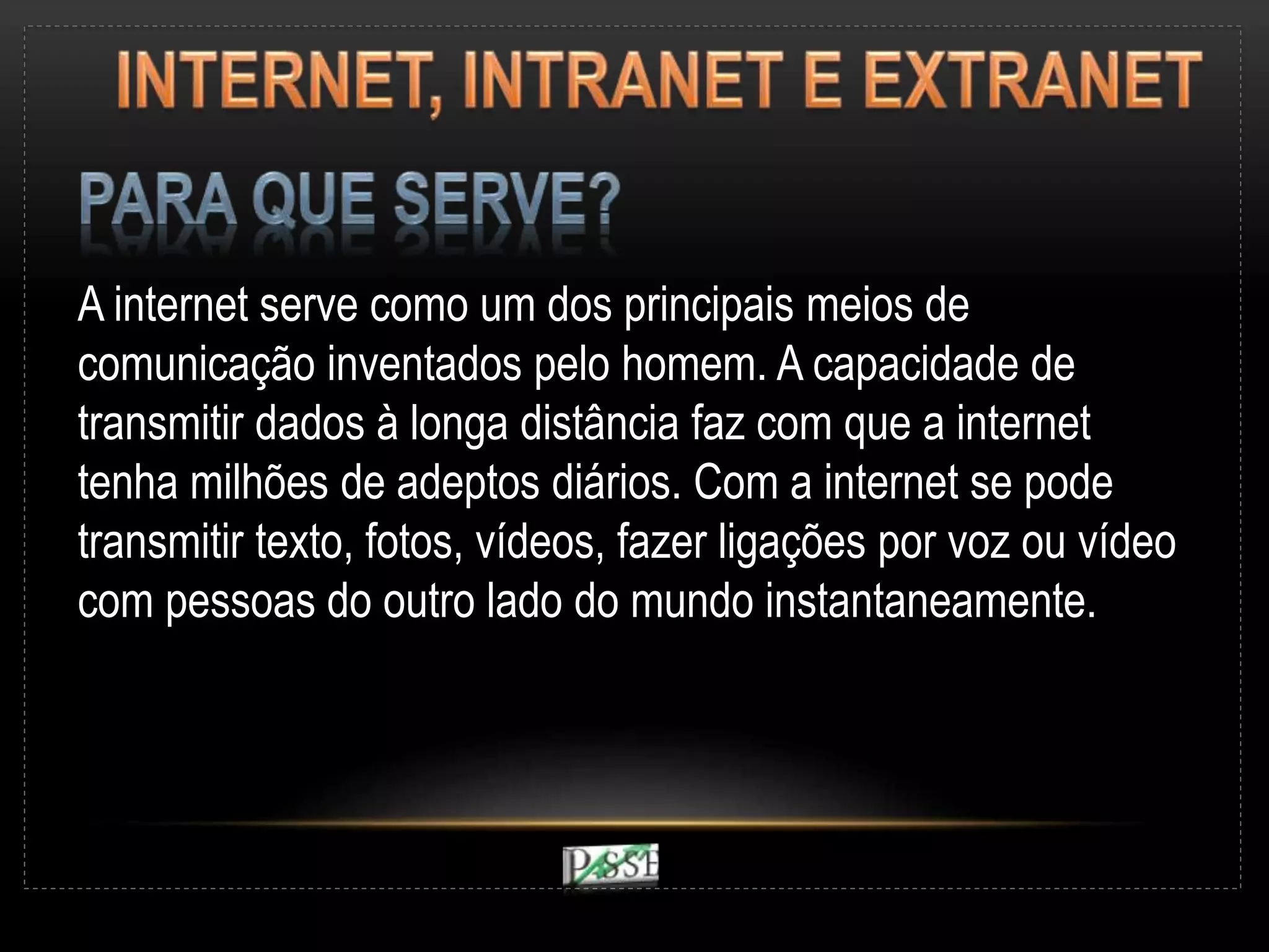A internet serve como um dos principais meios de
comunicação inventados pelo homem. A capacidade de
transmitir dados à longa distância faz com que a internet
tenha milhões de adeptos diários. Com a internet se pode
transmitir texto, fotos, vídeos, fazer ligações por voz ou vídeo
com pessoas do outro lado do mundo instantaneamente.
 