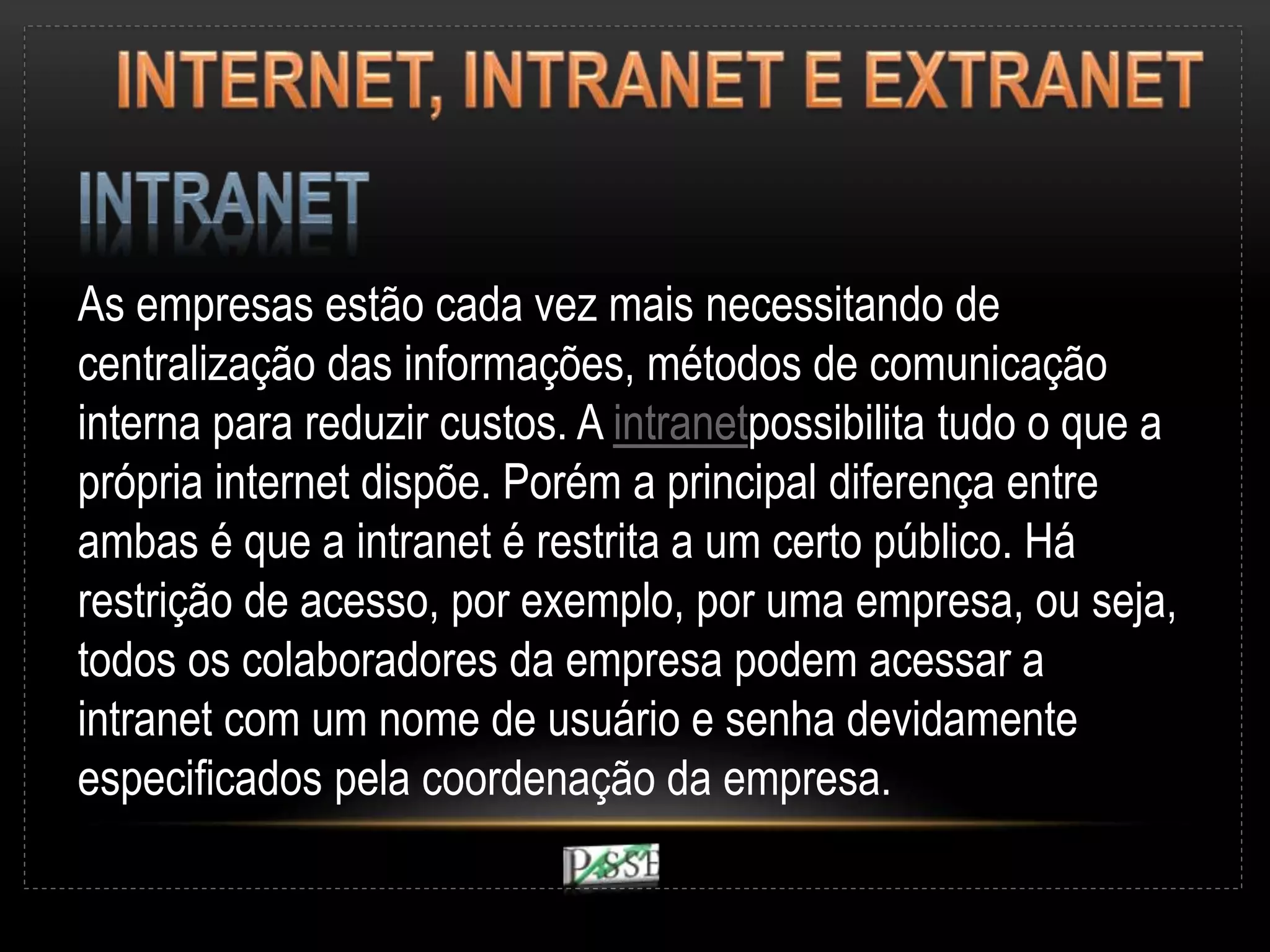 As empresas estão cada vez mais necessitando de
centralização das informações, métodos de comunicação
interna para reduzir custos. A intranetpossibilita tudo o que a
própria internet dispõe. Porém a principal diferença entre
ambas é que a intranet é restrita a um certo público. Há
restrição de acesso, por exemplo, por uma empresa, ou seja,
todos os colaboradores da empresa podem acessar a
intranet com um nome de usuário e senha devidamente
especificados pela coordenação da empresa.
 