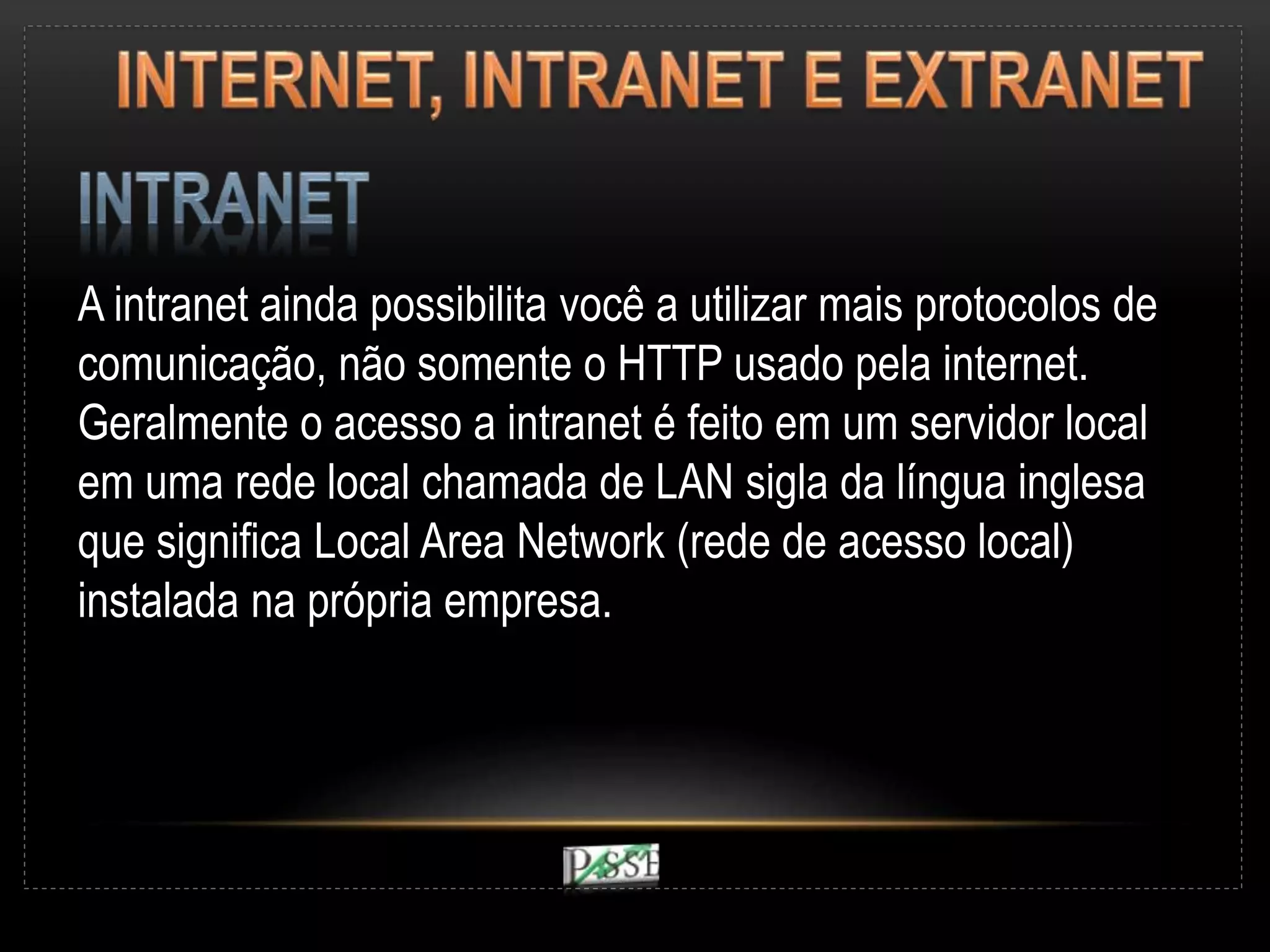 A intranet ainda possibilita você a utilizar mais protocolos de
comunicação, não somente o HTTP usado pela internet.
Geralmente o acesso a intranet é feito em um servidor local
em uma rede local chamada de LAN sigla da língua inglesa
que significa Local Area Network (rede de acesso local)
instalada na própria empresa.
 