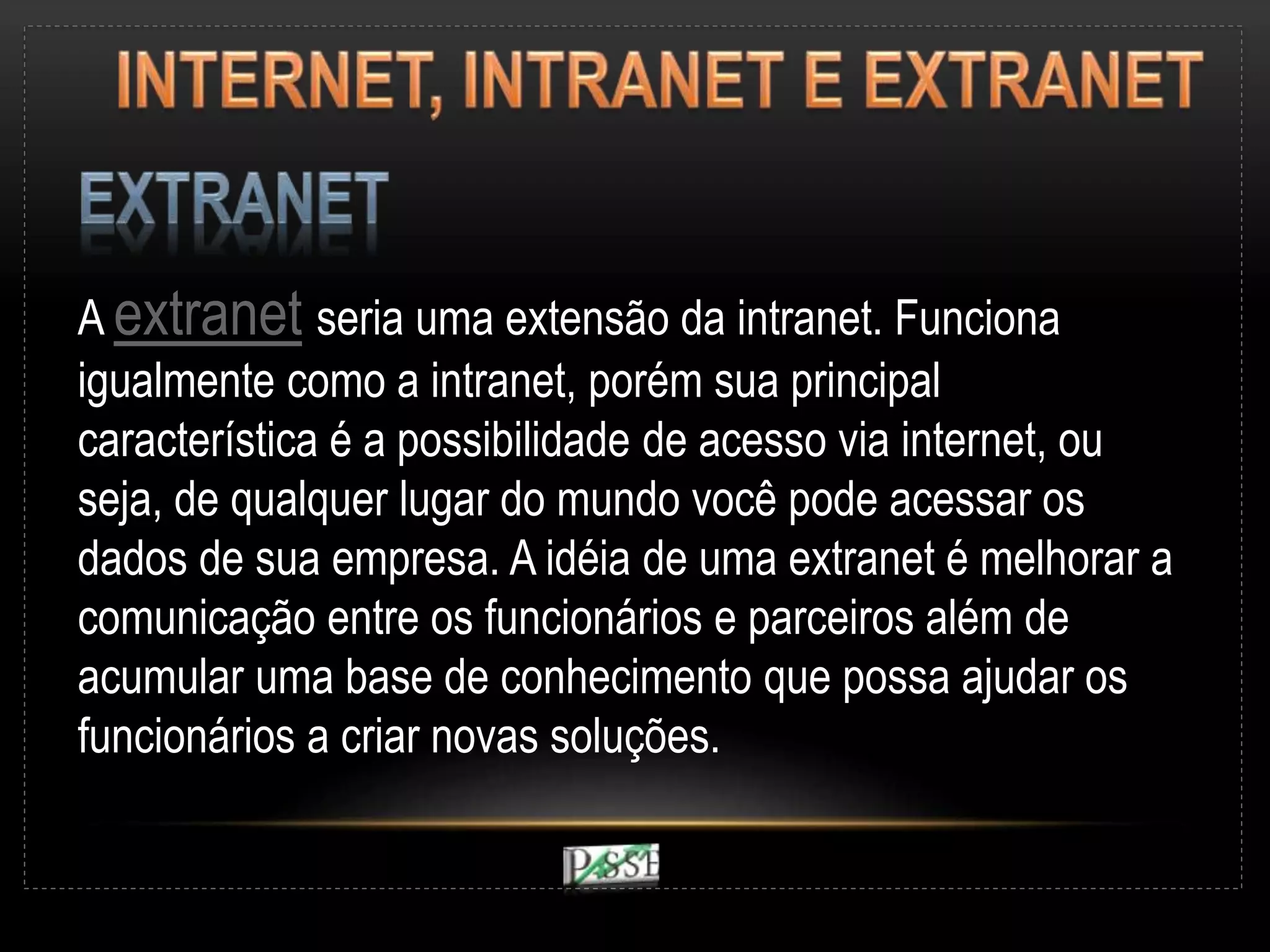 A extranet seria uma extensão da intranet. Funciona
igualmente como a intranet, porém sua principal
característica é a possibilidade de acesso via internet, ou
seja, de qualquer lugar do mundo você pode acessar os
dados de sua empresa. A idéia de uma extranet é melhorar a
comunicação entre os funcionários e parceiros além de
acumular uma base de conhecimento que possa ajudar os
funcionários a criar novas soluções.
 