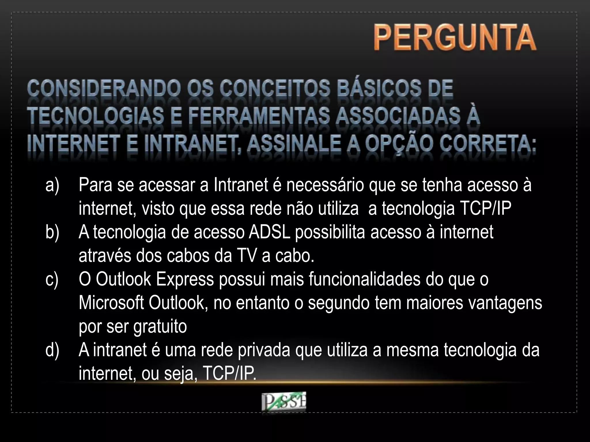 a) Para se acessar a Intranet é necessário que se tenha acesso à
internet, visto que essa rede não utiliza a tecnologia TCP/IP
b) A tecnologia de acesso ADSL possibilita acesso à internet
através dos cabos da TV a cabo.
c) O Outlook Express possui mais funcionalidades do que o
Microsoft Outlook, no entanto o segundo tem maiores vantagens
por ser gratuito
d) A intranet é uma rede privada que utiliza a mesma tecnologia da
internet, ou seja, TCP/IP.
 