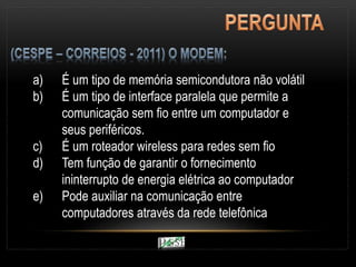 a) É um tipo de memória semicondutora não volátil
b) É um tipo de interface paralela que permite a
comunicação sem fio entre um computador e
seus periféricos.
c) É um roteador wireless para redes sem fio
d) Tem função de garantir o fornecimento
ininterrupto de energia elétrica ao computador
e) Pode auxiliar na comunicação entre
computadores através da rede telefônica
 