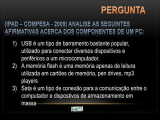 1) USB é um tipo de barramento bastante popular,
utilizado para conectar diversos dispositivos e
periféricos a um microcomputador.
2) A memória flash é uma memória apenas de leitura
utilizada em cartões de memória, pen drives, mp3
players
3) Sata é um tipo de conexão para a comunicação entre o
computador e dispostivos de armazenamento em
massa
 