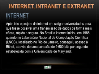 Após isto o projeto da internet era coligar universidades para
que fosse possível uma transmissão de dados de forma mais
eficaz, rápida e segura. No Brasil a internet iniciou em 1988
quando no Laboratório Nacional de Computação Científica
(LNCC), localizado no Rio de Janeiro, conseguiu acesso à
Bitnet, através de uma conexão de 9 600 bits por segundo
estabelecida com a Universidade de Maryland.
 
