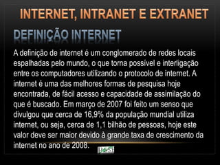 A definição de internet é um conglomerado de redes locais
espalhadas pelo mundo, o que torna possível e interligação
entre os computadores utilizando o protocolo de internet. A
internet é uma das melhores formas de pesquisa hoje
encontrada, de fácil acesso e capacidade de assimilação do
que é buscado. Em março de 2007 foi feito um senso que
divulgou que cerca de 16,9% da população mundial utiliza
internet, ou seja, cerca de 1,1 bilhão de pessoas, hoje este
valor deve ser maior devido à grande taxa de crescimento da
internet no ano de 2008.
 