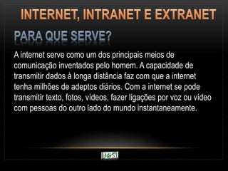 A internet serve como um dos principais meios de
comunicação inventados pelo homem. A capacidade de
transmitir dados à longa distância faz com que a internet
tenha milhões de adeptos diários. Com a internet se pode
transmitir texto, fotos, vídeos, fazer ligações por voz ou vídeo
com pessoas do outro lado do mundo instantaneamente.
 