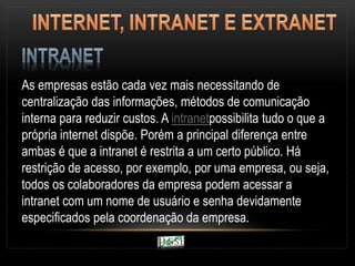 As empresas estão cada vez mais necessitando de
centralização das informações, métodos de comunicação
interna para reduzir custos. A intranetpossibilita tudo o que a
própria internet dispõe. Porém a principal diferença entre
ambas é que a intranet é restrita a um certo público. Há
restrição de acesso, por exemplo, por uma empresa, ou seja,
todos os colaboradores da empresa podem acessar a
intranet com um nome de usuário e senha devidamente
especificados pela coordenação da empresa.
 