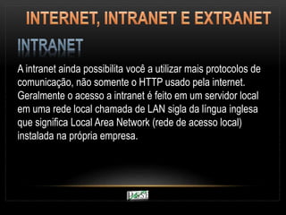 A intranet ainda possibilita você a utilizar mais protocolos de
comunicação, não somente o HTTP usado pela internet.
Geralmente o acesso a intranet é feito em um servidor local
em uma rede local chamada de LAN sigla da língua inglesa
que significa Local Area Network (rede de acesso local)
instalada na própria empresa.
 