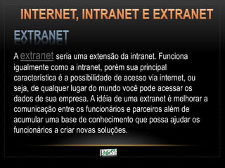 A extranet seria uma extensão da intranet. Funciona
igualmente como a intranet, porém sua principal
característica é a possibilidade de acesso via internet, ou
seja, de qualquer lugar do mundo você pode acessar os
dados de sua empresa. A idéia de uma extranet é melhorar a
comunicação entre os funcionários e parceiros além de
acumular uma base de conhecimento que possa ajudar os
funcionários a criar novas soluções.
 