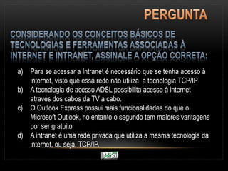 a) Para se acessar a Intranet é necessário que se tenha acesso à
internet, visto que essa rede não utiliza a tecnologia TCP/IP
b) A tecnologia de acesso ADSL possibilita acesso à internet
através dos cabos da TV a cabo.
c) O Outlook Express possui mais funcionalidades do que o
Microsoft Outlook, no entanto o segundo tem maiores vantagens
por ser gratuito
d) A intranet é uma rede privada que utiliza a mesma tecnologia da
internet, ou seja, TCP/IP.
 