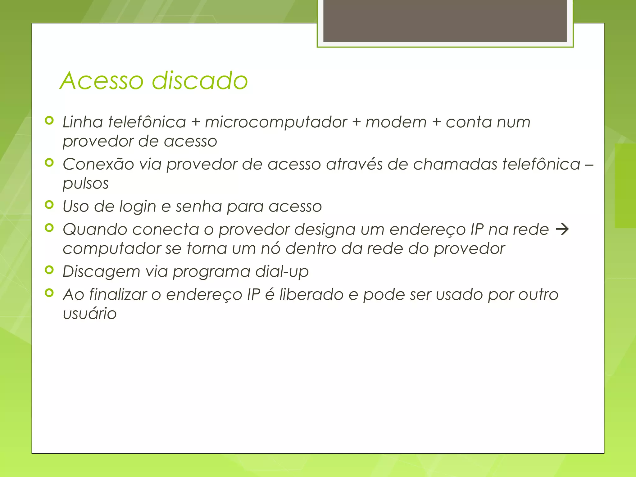Acesso discado
   Linha telefônica + microcomputador + modem + conta num
    provedor de acesso
   Conexão via provedor de acesso através de chamadas telefônica –
    pulsos
   Uso de login e senha para acesso
   Quando conecta o provedor designa um endereço IP na rede 
    computador se torna um nó dentro da rede do provedor
   Discagem via programa dial-up
   Ao finalizar o endereço IP é liberado e pode ser usado por outro
    usuário
 