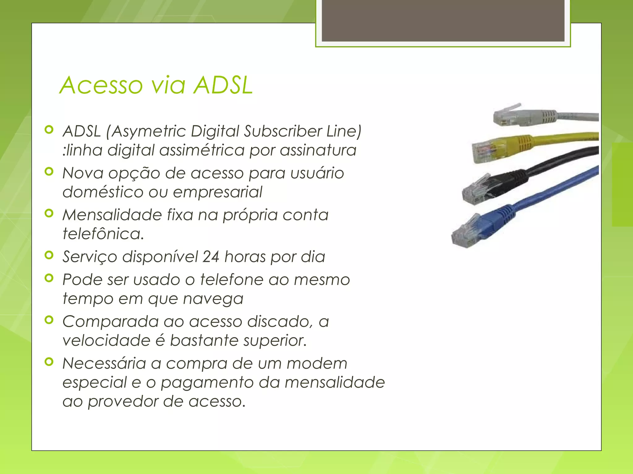 Acesso via ADSL
   ADSL (Asymetric Digital Subscriber Line)
    :linha digital assimétrica por assinatura
   Nova opção de acesso para usuário
    doméstico ou empresarial
   Mensalidade fixa na própria conta
    telefônica.
   Serviço disponível 24 horas por dia
   Pode ser usado o telefone ao mesmo
    tempo em que navega
   Comparada ao acesso discado, a
    velocidade é bastante superior.
   Necessária a compra de um modem
    especial e o pagamento da mensalidade
    ao provedor de acesso.
 