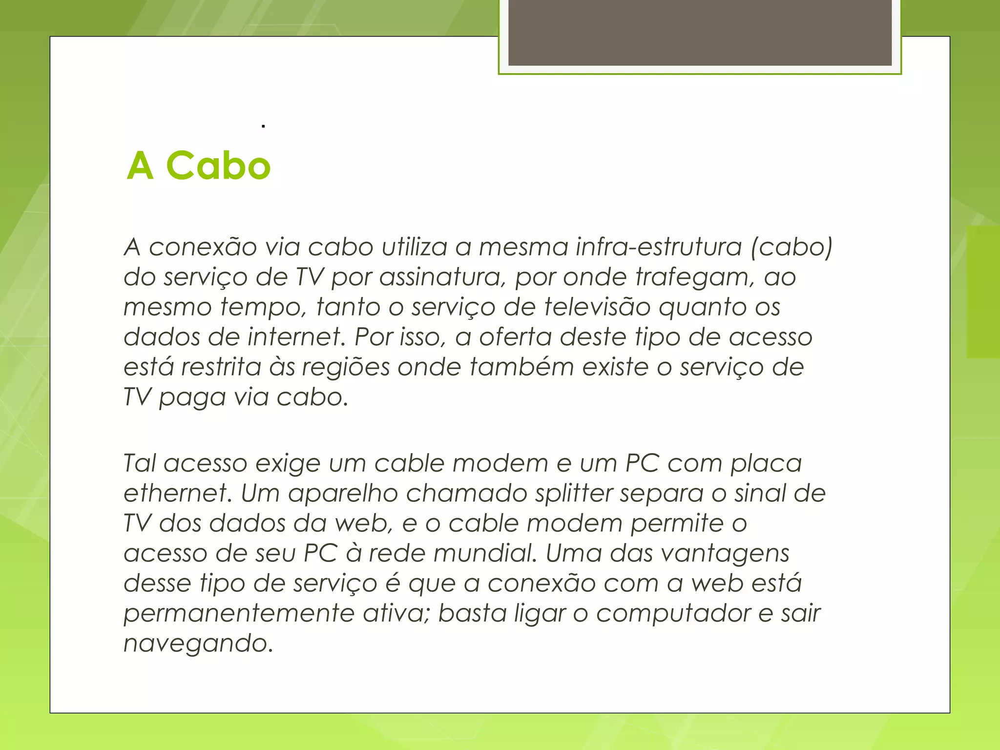 .

A Cabo
A conexão via cabo utiliza a mesma infra-estrutura (cabo)
do serviço de TV por assinatura, por onde trafegam, ao
mesmo tempo, tanto o serviço de televisão quanto os
dados de internet. Por isso, a oferta deste tipo de acesso
está restrita às regiões onde também existe o serviço de
TV paga via cabo.

Tal acesso exige um cable modem e um PC com placa
ethernet. Um aparelho chamado splitter separa o sinal de
TV dos dados da web, e o cable modem permite o
acesso de seu PC à rede mundial. Uma das vantagens
desse tipo de serviço é que a conexão com a web está
permanentemente ativa; basta ligar o computador e sair
navegando.
 