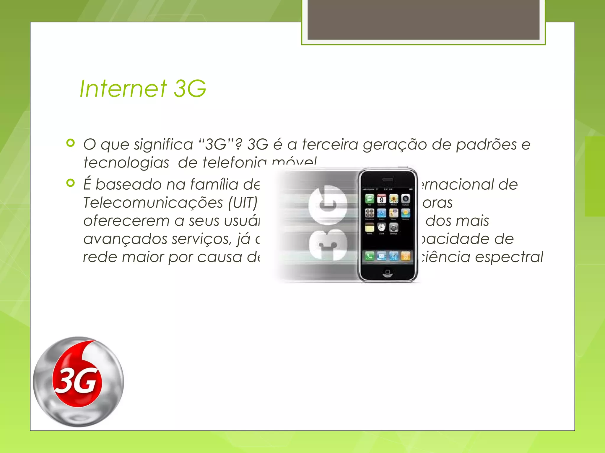 Internet 3G

   O que significa “3G”? 3G é a terceira geração de padrões e
    tecnologias  de telefonia móvel
   É baseado na família de normas da União Internacional de
    Telecomunicações (UIT) permitindo às operadoras
    oferecerem a seus usuários uma ampla gama dos mais
    avançados serviços, já que possuem uma capacidade de
    rede maior por causa de uma melhora na eficiência espectral
 