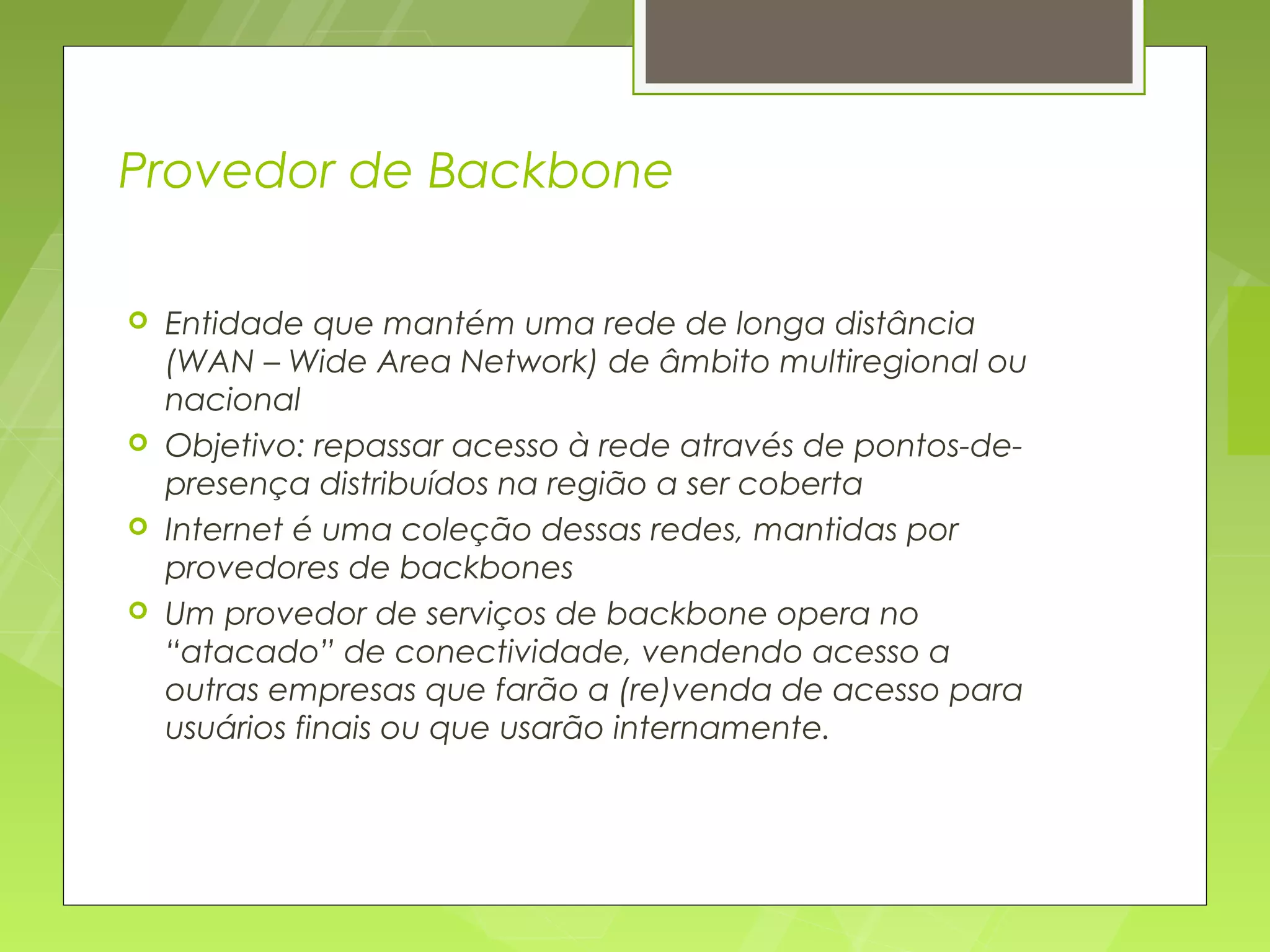 Provedor de Backbone

   Entidade que mantém uma rede de longa distância
    (WAN – Wide Area Network) de âmbito multiregional ou
    nacional
   Objetivo: repassar acesso à rede através de pontos-de-
    presença distribuídos na região a ser coberta
   Internet é uma coleção dessas redes, mantidas por
    provedores de backbones
   Um provedor de serviços de backbone opera no
    “atacado” de conectividade, vendendo acesso a
    outras empresas que farão a (re)venda de acesso para
    usuários finais ou que usarão internamente.
 