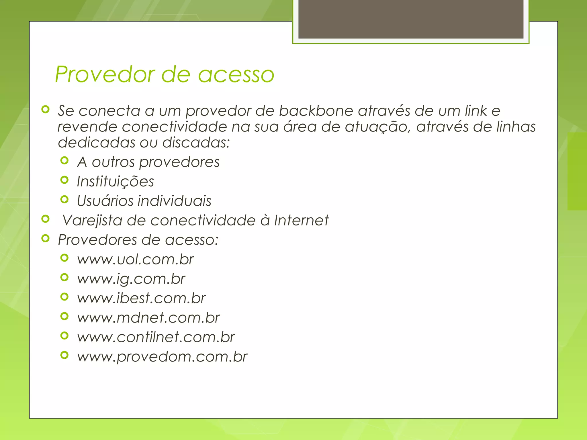 Provedor de acesso
   Se conecta a um provedor de backbone através de um link e
    revende conectividade na sua área de atuação, através de linhas
    dedicadas ou discadas:
     A outros provedores
     Instituições
     Usuários individuais
    Varejista de conectividade à Internet
   Provedores de acesso:
     www.uol.com.br
     www.ig.com.br
     www.ibest.com.br
     www.mdnet.com.br
     www.contilnet.com.br
     www.provedom.com.br
 