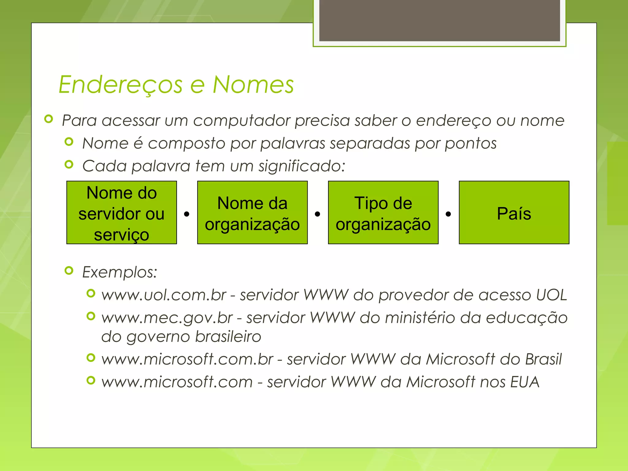 Endereços e Nomes
   Para acessar um computador precisa saber o endereço ou nome
     Nome é composto por palavras separadas por pontos
     Cada palavra tem um significado:

         Nome do
                         Nome da        Tipo de
        servidor ou   • organização • organização •        País
          serviço
       Exemplos:
         www.uol.com.br - servidor WWW do provedor de acesso UOL
         www.mec.gov.br - servidor WWW do ministério da educação
          do governo brasileiro
         www.microsoft.com.br - servidor WWW da Microsoft do Brasil
         www.microsoft.com - servidor WWW da Microsoft nos EUA
 