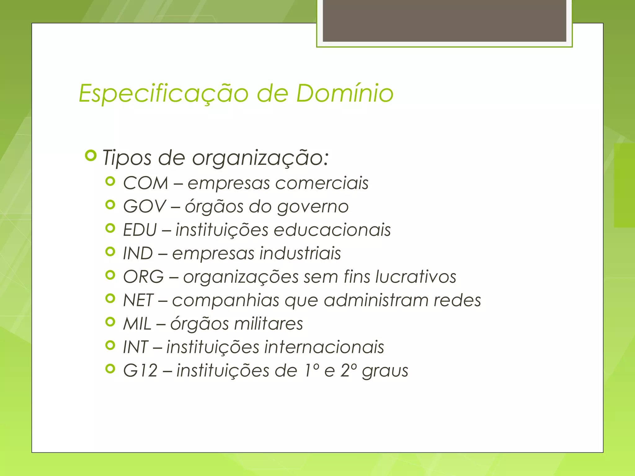 Especificação de Domínio

 Tipos   de organização:
     COM – empresas comerciais
     GOV – órgãos do governo
     EDU – instituições educacionais
     IND – empresas industriais
     ORG – organizações sem fins lucrativos
     NET – companhias que administram redes
     MIL – órgãos militares
     INT – instituições internacionais
     G12 – instituições de 1º e 2º graus
 
