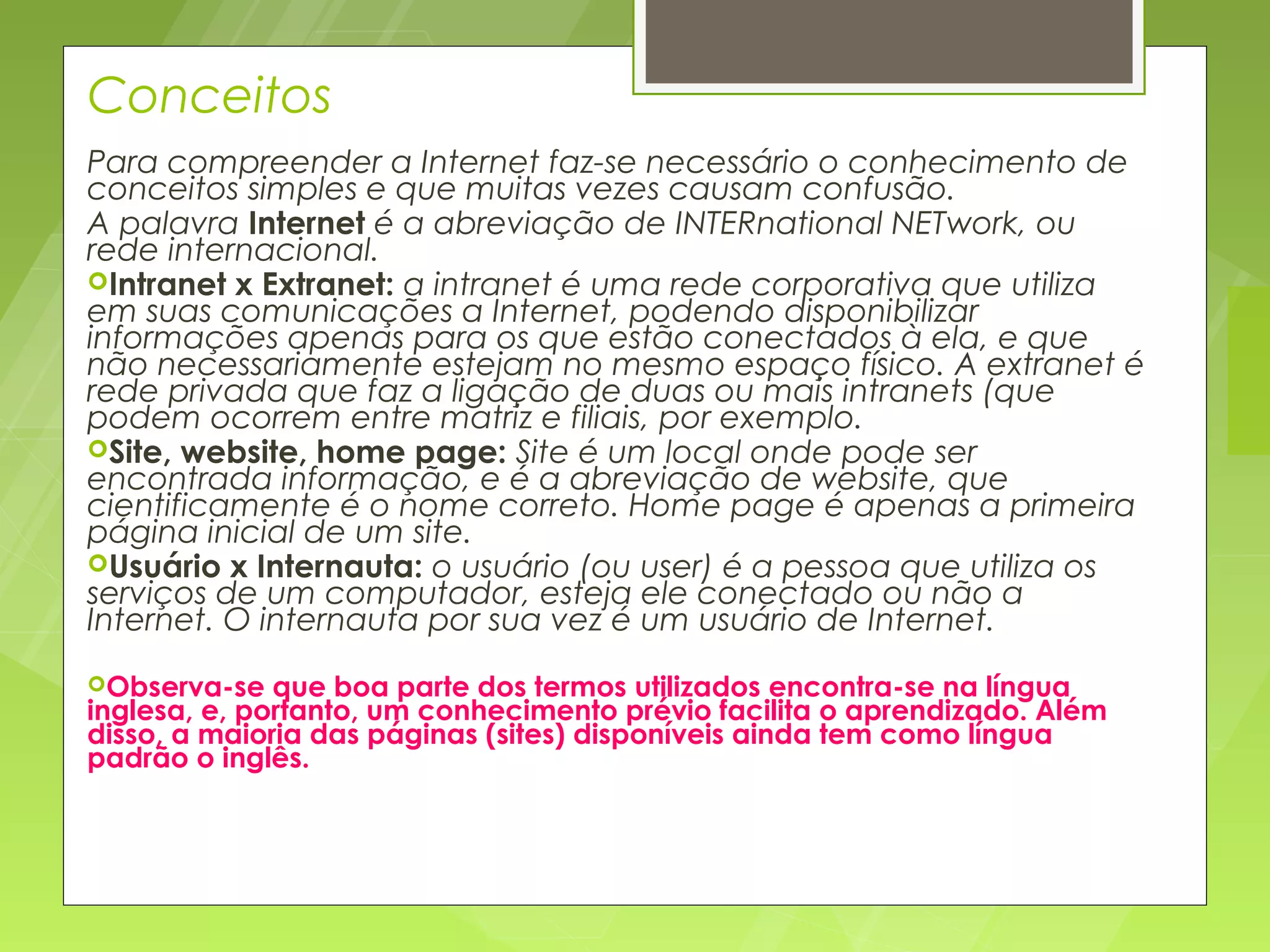 Conceitos
Para compreender a Internet faz-se necessário o conhecimento de
conceitos simples e que muitas vezes causam confusão.
A palavra Internet é a abreviação de INTERnational NETwork, ou
rede internacional.
Intranet x Extranet: a intranet é uma rede corporativa que utiliza
em suas comunicações a Internet, podendo disponibilizar
informações apenas para os que estão conectados à ela, e que
não necessariamente estejam no mesmo espaço físico. A extranet é
rede privada que faz a ligação de duas ou mais intranets (que
podem ocorrem entre matriz e filiais, por exemplo.
Site, website, home page: Site é um local onde pode ser
encontrada informação, e é a abreviação de website, que
cientificamente é o nome correto. Home page é apenas a primeira
página inicial de um site.
Usuário x Internauta: o usuário (ou user) é a pessoa que utiliza os
serviços de um computador, esteja ele conectado ou não a
Internet. O internauta por sua vez é um usuário de Internet.
Observa-se   que boa parte dos termos utilizados encontra-se na língua
inglesa, e, portanto, um conhecimento prévio facilita o aprendizado. Além
disso, a maioria das páginas (sites) disponíveis ainda tem como língua
padrão o inglês.
 