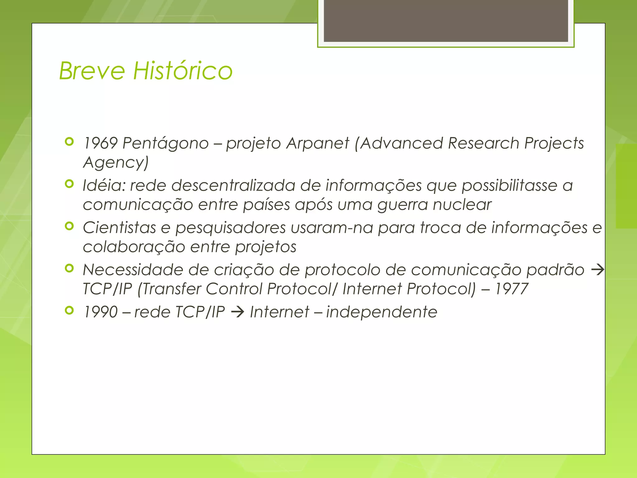 Breve Histórico

   1969 Pentágono – projeto Arpanet (Advanced Research Projects
    Agency)
   Idéia: rede descentralizada de informações que possibilitasse a
    comunicação entre países após uma guerra nuclear
   Cientistas e pesquisadores usaram-na para troca de informações e
    colaboração entre projetos
   Necessidade de criação de protocolo de comunicação padrão 
    TCP/IP (Transfer Control Protocol/ Internet Protocol) – 1977
   1990 – rede TCP/IP  Internet – independente
 