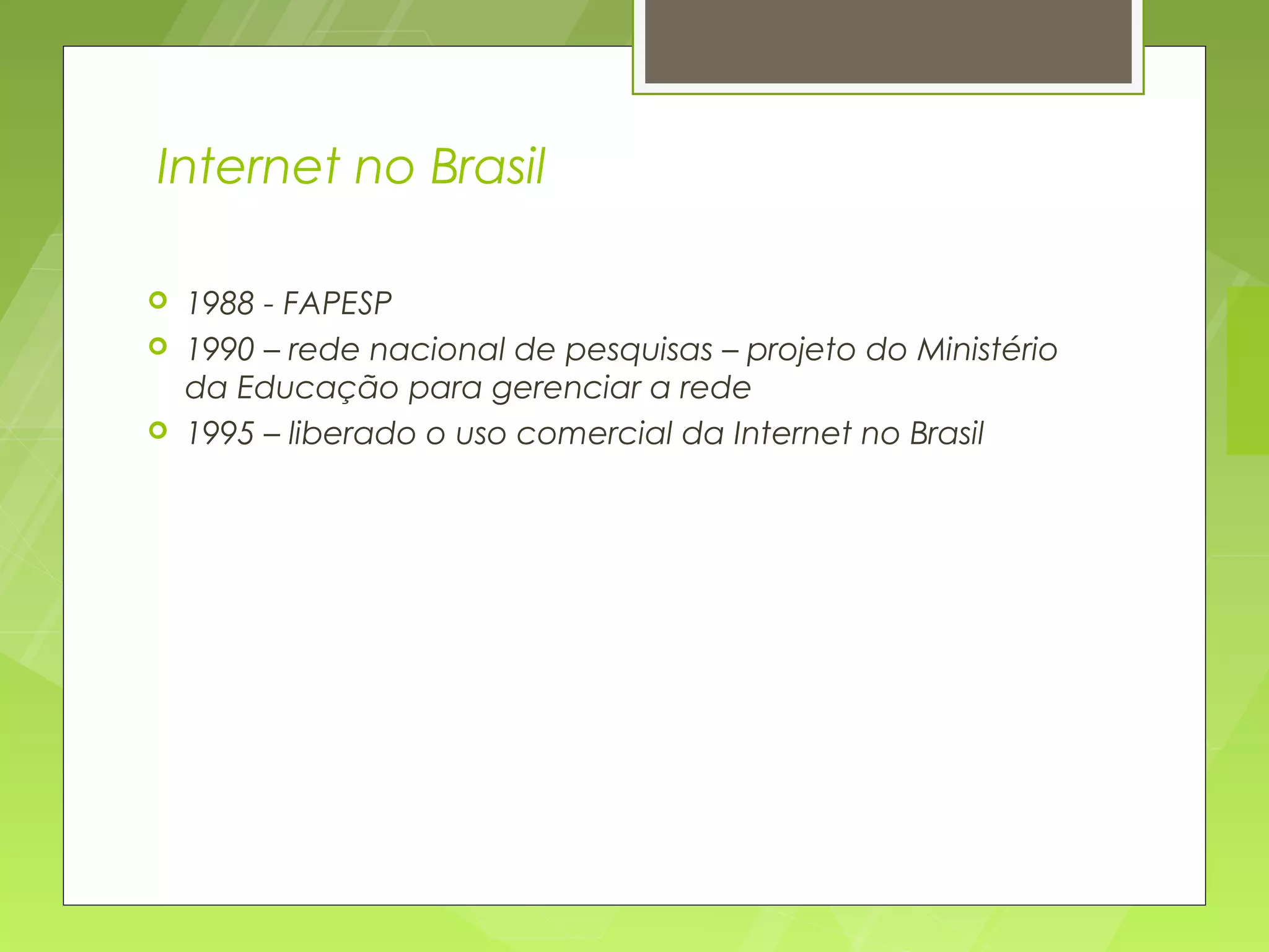 Internet no Brasil

   1988 - FAPESP
   1990 – rede nacional de pesquisas – projeto do Ministério
    da Educação para gerenciar a rede
   1995 – liberado o uso comercial da Internet no Brasil
 
