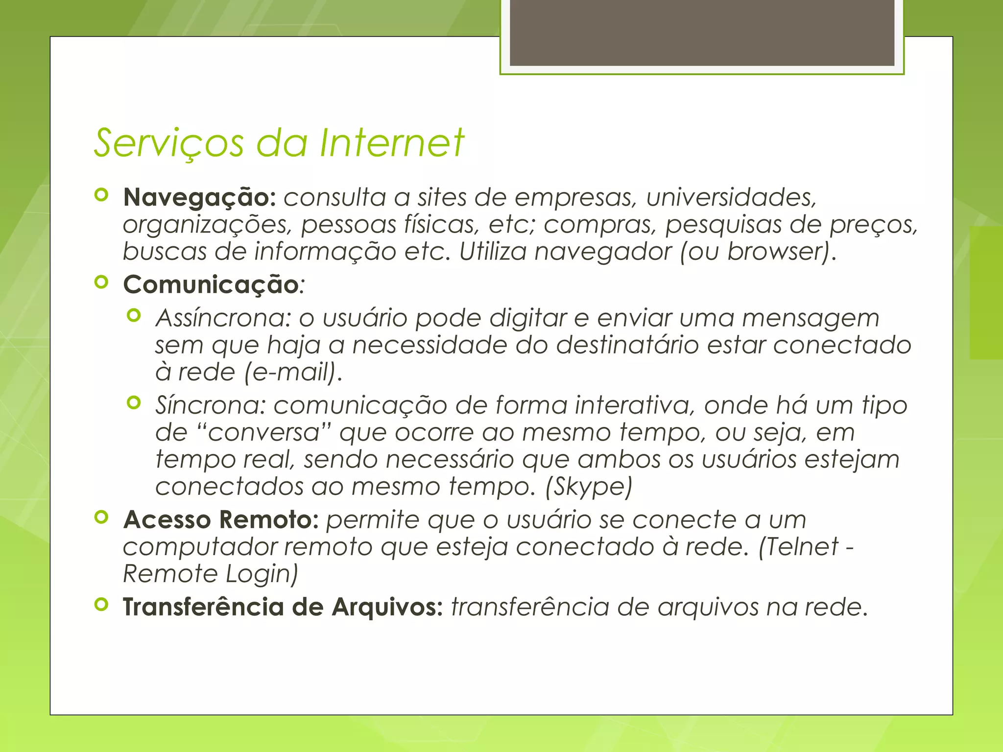Serviços da Internet
   Navegação: consulta a sites de empresas, universidades,
    organizações, pessoas físicas, etc; compras, pesquisas de preços,
    buscas de informação etc. Utiliza navegador (ou browser).
   Comunicação:
     Assíncrona: o usuário pode digitar e enviar uma mensagem
       sem que haja a necessidade do destinatário estar conectado
       à rede (e-mail).
     Síncrona: comunicação de forma interativa, onde há um tipo
       de “conversa” que ocorre ao mesmo tempo, ou seja, em
       tempo real, sendo necessário que ambos os usuários estejam
       conectados ao mesmo tempo. (Skype)
   Acesso Remoto: permite que o usuário se conecte a um
    computador remoto que esteja conectado à rede. (Telnet -
    Remote Login)
   Transferência de Arquivos: transferência de arquivos na rede.
 