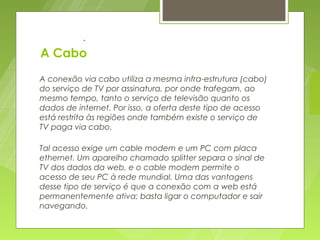 .

A Cabo
A conexão via cabo utiliza a mesma infra-estrutura (cabo)
do serviço de TV por assinatura, por onde trafegam, ao
mesmo tempo, tanto o serviço de televisão quanto os
dados de internet. Por isso, a oferta deste tipo de acesso
está restrita às regiões onde também existe o serviço de
TV paga via cabo.

Tal acesso exige um cable modem e um PC com placa
ethernet. Um aparelho chamado splitter separa o sinal de
TV dos dados da web, e o cable modem permite o
acesso de seu PC à rede mundial. Uma das vantagens
desse tipo de serviço é que a conexão com a web está
permanentemente ativa; basta ligar o computador e sair
navegando.
 