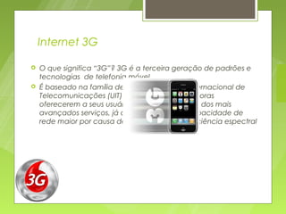 Internet 3G

   O que significa “3G”? 3G é a terceira geração de padrões e
    tecnologias  de telefonia móvel
   É baseado na família de normas da União Internacional de
    Telecomunicações (UIT) permitindo às operadoras
    oferecerem a seus usuários uma ampla gama dos mais
    avançados serviços, já que possuem uma capacidade de
    rede maior por causa de uma melhora na eficiência espectral
 