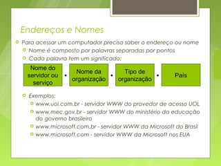 Endereços e Nomes
   Para acessar um computador precisa saber o endereço ou nome
     Nome é composto por palavras separadas por pontos
     Cada palavra tem um significado:

         Nome do
                         Nome da        Tipo de
        servidor ou   • organização • organização •        País
          serviço
       Exemplos:
         www.uol.com.br - servidor WWW do provedor de acesso UOL
         www.mec.gov.br - servidor WWW do ministério da educação
          do governo brasileiro
         www.microsoft.com.br - servidor WWW da Microsoft do Brasil
         www.microsoft.com - servidor WWW da Microsoft nos EUA
 