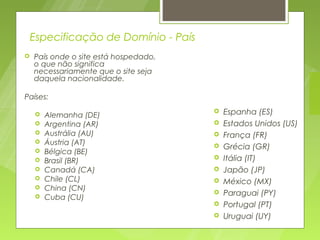 Especificação de Domínio - País
   País onde o site está hospedado,
    o que não significa
    necessariamente que o site seja
    daquela nacionalidade.

Países:

       Alemanha (DE)
                                          Espanha (ES)
       Argentina (AR)                    Estados Unidos (US)
       Austrália (AU)                    França (FR)
       Áustria (AT)                      Grécia (GR)
       Bélgica (BE)
       Brasil (BR)                       Itália (IT)
       Canadá (CA)                       Japão (JP)
       Chile (CL)                        México (MX)
       China (CN)                        Paraguai (PY)
       Cuba (CU)
                                          Portugal (PT)
                                          Uruguai (UY)
 