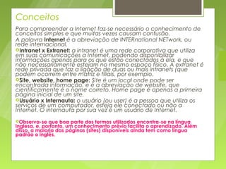Conceitos
Para compreender a Internet faz-se necessário o conhecimento de
conceitos simples e que muitas vezes causam confusão.
A palavra Internet é a abreviação de INTERnational NETwork, ou
rede internacional.
Intranet x Extranet: a intranet é uma rede corporativa que utiliza
em suas comunicações a Internet, podendo disponibilizar
informações apenas para os que estão conectados à ela, e que
não necessariamente estejam no mesmo espaço físico. A extranet é
rede privada que faz a ligação de duas ou mais intranets (que
podem ocorrem entre matriz e filiais, por exemplo.
Site, website, home page: Site é um local onde pode ser
encontrada informação, e é a abreviação de website, que
cientificamente é o nome correto. Home page é apenas a primeira
página inicial de um site.
Usuário x Internauta: o usuário (ou user) é a pessoa que utiliza os
serviços de um computador, esteja ele conectado ou não a
Internet. O internauta por sua vez é um usuário de Internet.
Observa-se   que boa parte dos termos utilizados encontra-se na língua
inglesa, e, portanto, um conhecimento prévio facilita o aprendizado. Além
disso, a maioria das páginas (sites) disponíveis ainda tem como língua
padrão o inglês.
 