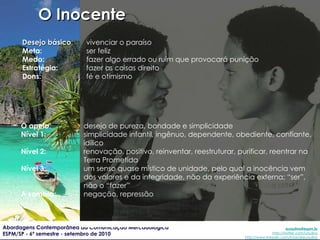 Desejo básico : vivenciar o paraíso Meta: ser feliz Medo: fazer algo errado ou ruim que provocará punição Estratégia: fazer as coisas direito Dons: fé e otimismo O apelo : desejo de pureza, bondade e simplicidade Nível 1: simplicidade infantil, ingênuo, dependente, obediente, confiante, idílico Nível 2: renovação, positivo, reinventar, reestruturar, purificar, reentrar na Terra Prometida Nível 3: um senso quase místico de unidade, pelo qual a inocência vem dos valores e da integridade, não da experiência externa; “ser”, não o “fazer” A sombra: negação, repressão O Inocente 