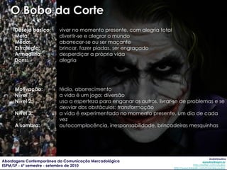 O Bobo da Corte Desejo básico : viver no momento presente, com alegria total Meta: divertir-se e alegrar o mundo Medo: aborrecer-se ou ser maçante Estratégia: brincar, fazer piadas, ser engraçado Armadilha: desperdiçar a própria vida Dons: alegria Motivação: tédio, aborrecimento Nível 1: a vida é um jogo; diversão Nível 2: usa a esperteza para enganar os outros, livrar-se de problemas e se desviar dos obstáculos; transformação Nível 3: a vida é experimentada no momento presente, um dia de cada vez A sombra: autocomplacência, irresponsabilidade, brincadeiras mesquinhas 