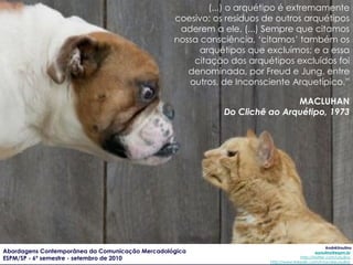 (...) o arquétipo é extremamente coesivo; os resíduos de outros arquétipos aderem a ele. (...) Sempre que citamos nossa consciência, ‘citamos’ também os arquétipos que excluímos; e a essa citação dos arquétipos excluídos foi denominada, por Freud e Jung, entre outros, de Inconsciente Arquetípico.” MACLUHAN Do Clichê ao Arquétipo, 1973 