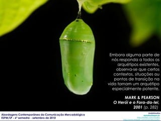 Embora alguma parte de nós responda a todos os arquétipos existentes, observa-se que certos contextos, situações ou pontos de transição na vida tornam um arquétipo especialmente potente. MARK & PEARSON O Herói e o Fora-da-lei, 2001  (p. 282)   