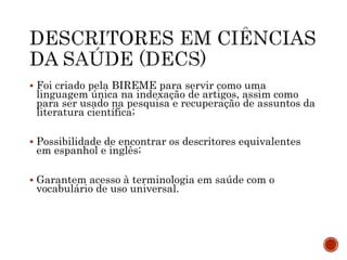  Foi criado pela BIREME para servir como uma
linguagem única na indexação de artigos, assim como
para ser usado na pesquisa e recuperação de assuntos da
literatura científica;
 Possibilidade de encontrar os descritores equivalentes
em espanhol e inglês;
 Garantem acesso à terminologia em saúde com o
vocabulário de uso universal.
 