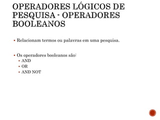  Relacionam termos ou palavras em uma pesquisa.
 Os operadores booleanos são:
 AND
 OR
 AND NOT
 