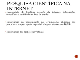  Necessidade de localizar através da internet informações
específicas e confiáveis na área de saúde;
 Importância da padronização da terminologia utilizada nas
pesquisas, em português, espanhol e inglês, através dos DeCS;
 Importância das bibliotecas virtuais.
 