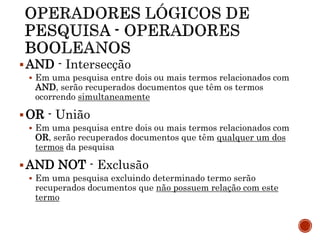 AND - Intersecção
 Em uma pesquisa entre dois ou mais termos relacionados com
AND, serão recuperados documentos que têm os termos
ocorrendo simultaneamente
OR - União
 Em uma pesquisa entre dois ou mais termos relacionados com
OR, serão recuperados documentos que têm qualquer um dos
termos da pesquisa
AND NOT - Exclusão
 Em uma pesquisa excluindo determinado termo serão
recuperados documentos que não possuem relação com este
termo
 