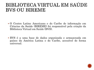  O Centro Latino Americano e do Caribe de informação em
Ciências da Saúde (BIREME) foi responsável pela criação da
Biblioteca Virtual em Saúde (BVS).
 BVS é a uma base de dados organizada e armazenada em
países da América Latina e do Caribe, acessível de forma
universal.
 