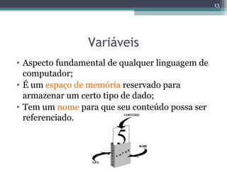 Variáveis
• Aspecto fundamental de qualquer linguagem de
computador;
• É um espaço de memória reservado para
armazenar um certo tipo de dado;
• Tem um nome para que seu conteúdo possa ser
referenciado.
13
 