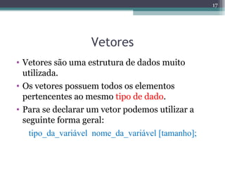 Vetores
• Vetores são uma estrutura de dados muito
utilizada.
• Os vetores possuem todos os elementos
pertencentes ao mesmo tipo de dado.
• Para se declarar um vetor podemos utilizar a
seguinte forma geral:
tipo_da_variável nome_da_variável [tamanho];
17
 